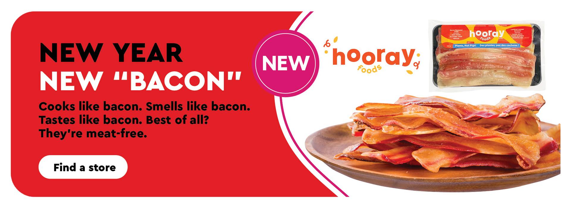 Text Reading 'New Year with New 'Bacon'. Try the Meat-free bacon. They cook like bacon, smells like bacon, best of all, they taste like bacon. Along with the 'Find a store' button below and some delicious-looking bacon strips by Hooray foods.
