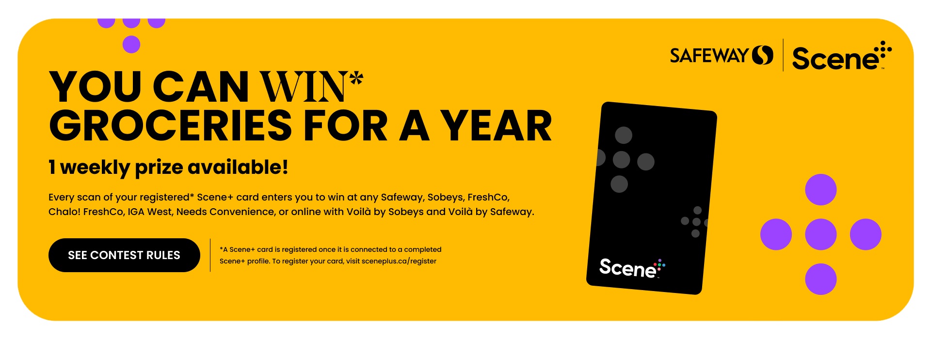 Text Reading 'You can win* groceries for a year. 1 weekly prize available! Every scan of your registered* Scene+ card enters you to win at any Safeway, Sobeys, FreshCo, Chalo! FreshCo, IGA West, Needs Convenience, or online with Voilà by Sobeys and Voilà by Safeway. Click on 'See Contest Rules' button to learn more.'