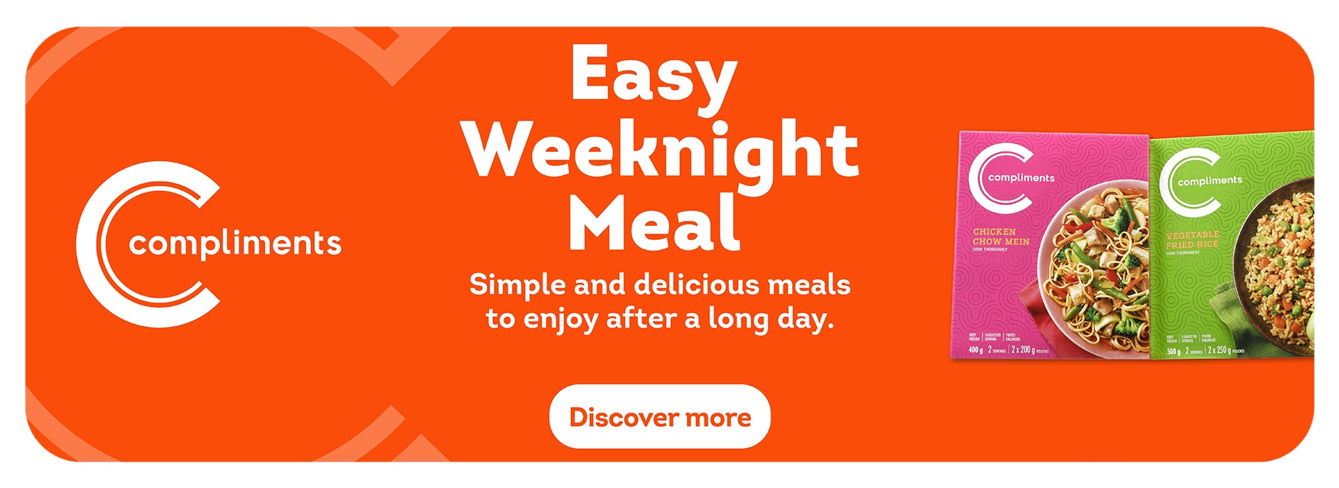 Compliments products on an Orange background. Headline:Easy Weeknight Meal, Copy: Simple and delicious meals to enjoy after a long day. Products featured are Compliments Chicken Chow Mein & Compliments Vegetable Fried Rice.