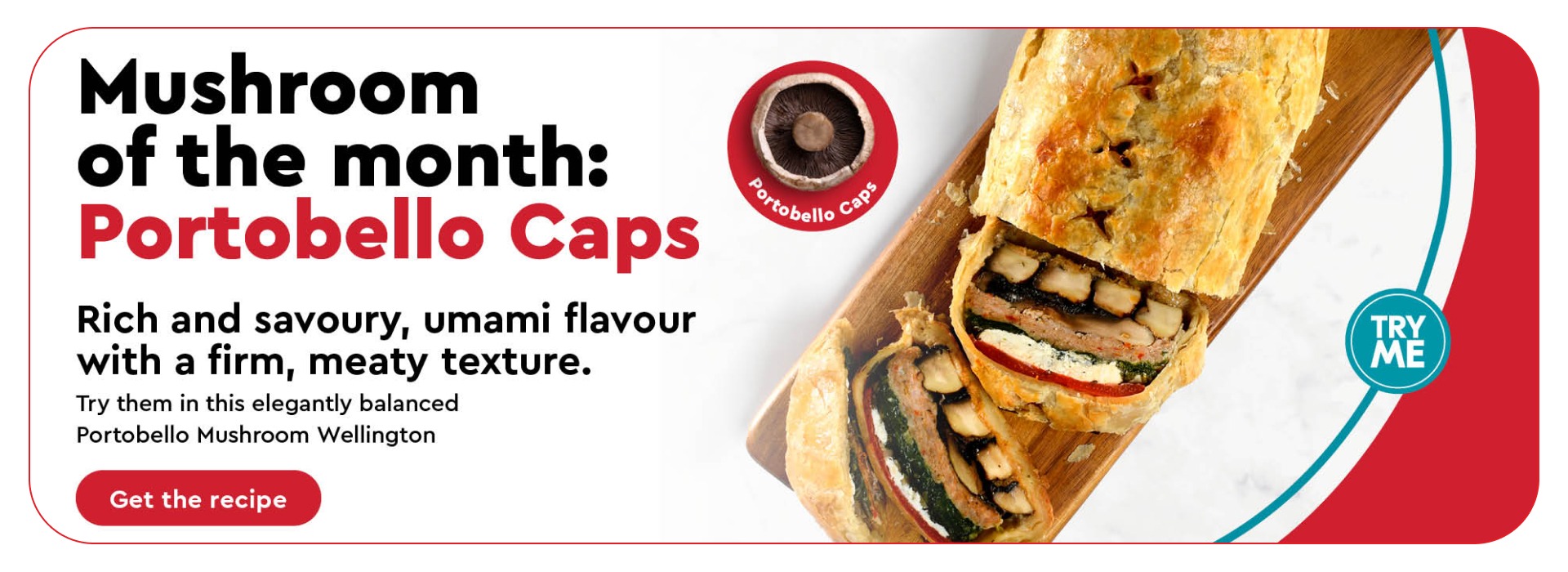 Mushroom of the month:Portobello Caps Rich and savoury, umami flavour with a firm, meaty texture. Try them in this elegantly balanced Portobello Mushroom Wellington