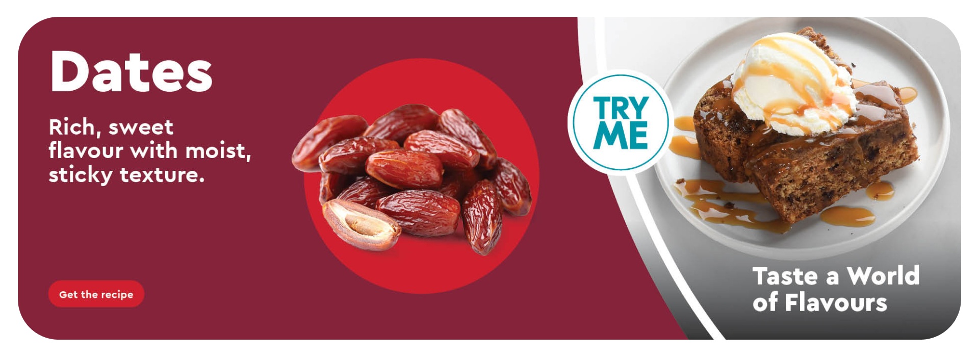 Dates, Rich sweet flavour with moist, sticky texture. Taste a world of flavours. Get the Recipe.